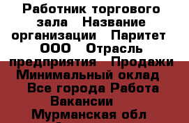 Работник торгового зала › Название организации ­ Паритет, ООО › Отрасль предприятия ­ Продажи › Минимальный оклад ­ 1 - Все города Работа » Вакансии   . Мурманская обл.,Апатиты г.